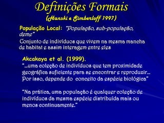 Definições Formais
(Hanski e Simberloff 1997)
População Local: “População, sub-população,
deme”
Conjunto de indivíduos que vivem na mesma mancha
de habitat e assim interagem entre eles
Akcakaya et al. (1999).
“…uma coleção de indivíduos que tem proximidade
geográfica suficiente para se encontrar e reproduzir…
Por isso, depende do conceito da espécie biológica”
“Na prática, uma população é qualquer coleção de
indivíduos da mesma espécie distribuída mais ou
menos continuamente.”
 