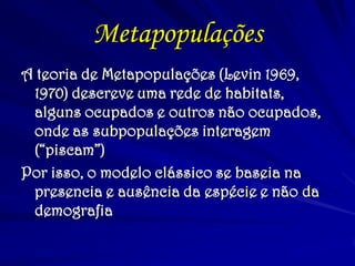 Metapopulações
A teoria de Metapopulações (Levin 1969,
1970) descreve uma rede de habitats,
alguns ocupados e outros não ocupados,
onde as subpopulações interagem
(“piscam”)
Por isso, o modelo clássico se baseia na
presencia e ausência da espécie e não da
demografia
 