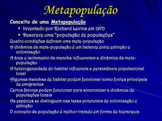 Metapopulação
Conceito de uma Metapopulação
 Inventado por Richard Levins em 1970
 Descreve uma “população de populações”
Quatro condições definam uma meta-população
A dinâmica da meta-população é um balance entre extinção e
colonização
A área e isolamento da mancha influenciam a dinâmica da meta-
população
A heterogeneidade do habitat influencia a persistência populacional
local
Algumas manchas de habitat podem funcionar como fontes principais
de emigrantes
Certos fatores podem funcionar para sincronizar a dinâmica de
populações locais
As espécies se distinguem nas taxas potenciais de colonização e
extinção
O conceito da população é melhor tratado em forma de hierarquia
 