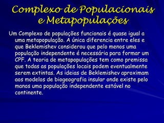 Um Complexo de populações funcionais é quase igual a
uma metapopulação. A única diferencia entre eles e
que Beklemishev considerou que pelo menos uma
população independente é necessária para formar um
CPF. A teoria de metapopulações tem como premissa
que todas as populações locais podem eventualmente
serem extintas. As ideias de Beklemishev aproximam
aos modelos de biogeografia insular onde existe pelo
manos uma população independente estável no
continente.
Complexo de Populacionais
e Metapopulações
 