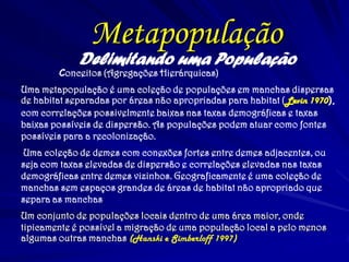 Delimitando uma População
Conceitos (Agregações Hierárquicas)
Uma metapopulação é uma coleção de populações em manchas dispersas
de habitat separadas por áreas não apropriadas para habitat (Levin 1970),
com correlações possivelmente baixas nas taxas demográficas e taxas
baixas possíveis de dispersão. As populações podem atuar como fontes
possíveis para a recolonização.
Uma coleção de demes com conexões fortes entre demes adjacentes, ou
seja com taxas elevadas de dispersão e correlações elevadas nas taxas
demográficas entre demes vizinhos. Geograficamente é uma coleção de
manchas sem espaços grandes de áreas de habitat não apropriado que
separa as manchas.
Um conjunto de populações locais dentro de uma área maior, onde
tipicamente é possível a migração de uma população local a pelo menos
algumas outras manchas (Hanski e Simberloff 1997)
Metapopulação
 