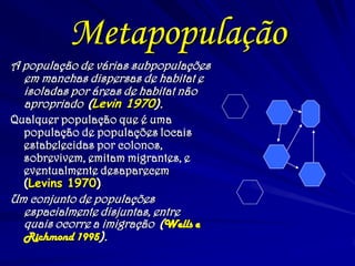 Metapopulação
A população de várias subpopulações
em manchas dispersas de habitat e
isoladas por áreas de habitat não
apropriado (Levin 1970).
Qualquer população que é uma
população de populações locais
estabelecidas por colonos,
sobrevivem, emitam migrantes, e
eventualmente desaparecem
(Levins 1970)
Um conjunto de populações
espacialmente disjuntas, entre
quais ocorre a imigração (Wells e
Richmond 1995).
 