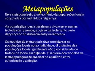 MetapopulaçõesUma metapopulação é um conjunto de populações locais
conectadas por indivíduos migrantes.
As populações locais geralmente vivem em manchas
isoladas de recursos, e o grau de isolamento varia
dependendo da distancia entre as manchas:
Os modelos de metapopulações consideram as
populações locais como indivíduos. A dinâmica das
populações locais geralmente não é considerada ou
tratada de forma simplificada. A maioria dos modelos de
metapopulações se baseiam no equilíbrio entre
colonização e extinção.
 