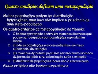 Quatro condições definem uma metapopulação
Muitas populações podem ter distribuição
heterogênea, mas isso não implica a existência de
uma meta-população
Os quatro critérios de metapopulação de Hanski:
1. O habitat apropriado ocorre em manchas discretas que
podem ser ocupados por populações reprodutivas
locais
2. Ainda as populações maiores enfrentam um risco
substancial da extinção
3. As manchas de habitat precisam ser não muito isolados
de forma de inibir a re-colonização após a extinção
4. A dinâmica de populações locais não é sincronizada
Esses critérios são bastante restritivos
 