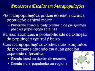 Processos e Escalas em Metapopulações
As metapopulações podem consistir de uma
população central maior
– Funciona como a fonte primária de emigrantes
para as populações satélites
Se isso acontece, a probabilidade de extinção
da população central é baixa
Com metapopulações existem dois conjuntos
de processos atuando em duas escalas
espaciais diferentes:
 Escala local ou dentro de mancha
 Escala meta-população ou regional
 