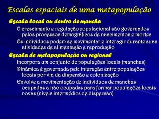 Escalas espaciais de uma metapopulação
Escala local ou dentro de mancha
O crescimento e regulação populacional são governados
pelos processos demográficos de nascimentos e mortes
Os indivíduos podem se movimentar e interagir durante suas
atividades de alimentação e reprodução
Escala de metapopulação ou regional
Incorpora um conjunto de populações locais (manchas)
Dinâmica é governada pela interação entre populações
locais por via da dispersão e colonização
Envolve a movimentação de indivíduos de manchas
ocupadas a não ocupadas para formar populações locais
novas (níveis intermédios de dispersão)
 