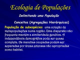 Ecologia de Populações
Delimitando uma População
Conceitos (Agregações Hierárquicas)
População de subespécies uma coleção de
metapopulações numa região. Uma dispersão não
frequente mantém a similaridade genética. A
independência demográfica pode ser quase
completa. As manchas ocupadas podem ser
separadas por áreas extensas não apropriadas
como habitat.
 