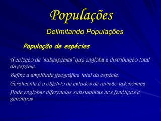 Delimitando Populações
População de espécies
A coleção de "subespécies" que engloba a distribuição total
da espécie.
Define a amplitude geográfica total da espécie.
Geralmente é o objetivo de estudos de revisão taxonômica
Pode englobar diferencias substantivas nos fenótipos e
genótipos.
Populações
 