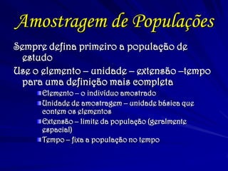 Amostragem de Populações
Sempre defina primeiro a população de
estudo
Use o elemento – unidade – extensão –tempo
para uma definição mais completa
Elemento – o indivíduo amostrado
Unidade de amostragem – unidade básica que
contem os elementos
Extensão – limite da população (geralmente
espacial)
Tempo – fixa a população no tempo
 