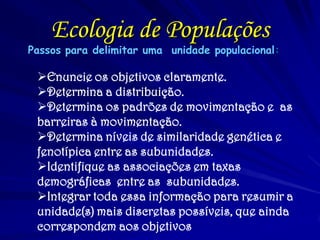 Ecologia de Populações
Passos para delimitar uma unidade populacional:
Enuncie os objetivos claramente.
Determina a distribuição.
Determina os padrões de movimentação e as
barreiras à movimentação.
Determina níveis de similaridade genética e
fenotípica entre as subunidades.
Identifique as associações em taxas
demográficas entre as subunidades.
Integrar toda essa informação para resumir a
unidade(s) mais discretas possíveis, que ainda
correspondem aos objetivos
 