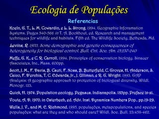 Ecologia de Populações
Referencias
Koeln, G. T., L. M. Cowardin, e L. L. Strong. 1994. Geographic Inforamation
Systems. Pages 540-566 in T. A. Bookhout, ed. Research and management
techniques for wildlife and habitats. Fifth ed. The Wildlife Society, Bethesda, Md.
Levins, R. 1970. Some demographic and genetic consequences of
heterogeneity for biological control. Bull. Ent. Soc. Am. 15:237-240
Meffe, G. K., e C. R. Carroll. 1994. Principles of conservation biology. Sinauer
Associates, Inc., Mass. 600pp.
Scott, J. M., F. Davis, B. Csuti, F. Noss, B. Butterfield, C. Groves, H. Anderson, S.
Caico, F. D'erchia, T. C. Edwards, Jr., J. Ulliman, e R. G. Wright. 1993. GAP
Analysis: A geographic approach to protection of biological diversity. Wildl.
Monogr. 123.
Quick, H. 1974. Population ecology. Pegasus. Indianapolis. 185pp. Preface ix-xi.
Voute, A. D. 1970. in Osterbech, ed. Adv. Inst. Dynamics Numbers Pop.. pp.19-29.
Wells, J. V., and M. E. Richmond. 1995. populações, metapopulations, and species
populações: what are they and who should care? Wildl. Soc. Bull. 23:458-462.
 