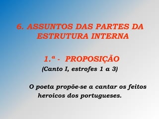 6. ASSUNTOS DAS PARTES DA
ESTRUTURA INTERNA
1.ª - PROPOSIÇÃO
(Canto I, estrofes 1 a 3)
O poeta propõe-se a cantar os feitos
heroicos dos portugueses.
 