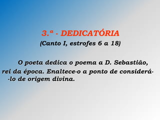 3.ª - DEDICATÓRIA
(Canto I, estrofes 6 a 18)
O poeta dedica o poema a D. Sebastião,
rei da época. Enaltece-o a ponto de considerá-
-lo de origem divina.
 