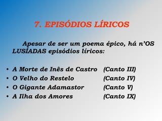 7. EPISÓDIOS LÍRICOS
Apesar de ser um poema épico, há n’OS
LUSÍADAS episódios líricos:
• A Morte de Inês de Castro (Canto III)
• O Velho do Restelo (Canto IV)
• O Gigante Adamastor (Canto V)
• A Ilha dos Amores (Canto IX)
 