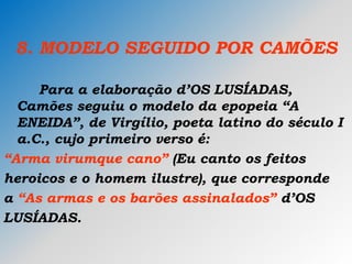 8. MODELO SEGUIDO POR CAMÕES
Para a elaboração d’OS LUSÍADAS,
Camões seguiu o modelo da epopeia “A
ENEIDA”, de Virgílio, poeta latino do século I
a.C., cujo primeiro verso é:
“Arma virumque cano” (Eu canto os feitos
heroicos e o homem ilustre), que corresponde
a “As armas e os barões assinalados” d’OS
LUSÍADAS.
 