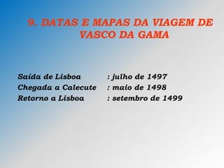 9. DATAS E MAPAS DA VIAGEM DE
VASCO DA GAMA
Saída de Lisboa : julho de 1497
Chegada a Calecute : maio de 1498
Retorno a Lisboa : setembro de 1499
 