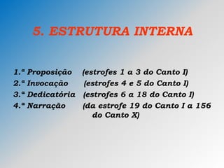 5. ESTRUTURA INTERNA
1.ª Proposição (estrofes 1 a 3 do Canto I)
2.ª Invocação (estrofes 4 e 5 do Canto I)
3.ª Dedicatória (estrofes 6 a 18 do Canto I)
4.ª Narração (da estrofe 19 do Canto I a 156
do Canto X)
 
