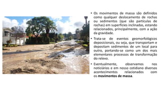• Os movimentos de massa são definidos
como qualquer deslocamento de rochas
ou sedimentos (que são partículas de
rochas) em superfícies inclinadas, estando
relacionados, principalmente, com a ação
da gravidade.
• Trata-se de eventos geomorfológicos
deposicionais, ou seja, que transportam e
depositam sedimentos de um local para
outro, portando-se como um dos mais
elementares processos de transformação
do relevo.
• Eventualmente, observamos nos
noticiários e em nosso cotidiano diversos
acontecimentos relacionados com
os movimentos de massa.
 