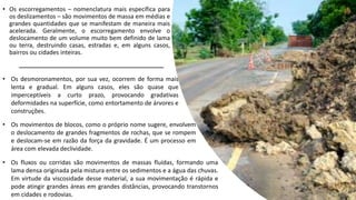 • Os escorregamentos – nomenclatura mais específica para
os deslizamentos – são movimentos de massa em médias e
grandes quantidades que se manifestam de maneira mais
acelerada. Geralmente, o escorregamento envolve o
deslocamento de um volume muito bem definido de lama
ou terra, destruindo casas, estradas e, em alguns casos,
bairros ou cidades inteiras.
• Os desmoronamentos, por sua vez, ocorrem de forma mais
lenta e gradual. Em alguns casos, eles são quase que
imperceptíveis a curto prazo, provocando gradativas
deformidades na superfície, como entortamento de árvores e
construções.
• Os movimentos de blocos, como o próprio nome sugere, envolvem
o deslocamento de grandes fragmentos de rochas, que se rompem
e deslocam-se em razão da força da gravidade. É um processo em
área com elevada declividade.
• Os fluxos ou corridas são movimentos de massas fluídas, formando uma
lama densa originada pela mistura entre os sedimentos e a água das chuvas.
Em virtude da viscosidade desse material, a sua movimentação é rápida e
pode atingir grandes áreas em grandes distâncias, provocando transtornos
em cidades e rodovias.
 