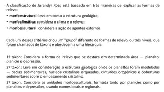 A classificação de Jurandyr Ross está baseada em três maneiras de explicar as formas de
relevo:
• morfoestrutural: leva em conta a estrutura geológica;
• morfoclimática: considera o clima e o relevo;
• morfoescultural: considera a ação de agentes externos.
Cada um desses critérios criou um "grupo" diferente de formas de relevo, ou três níveis, que
foram chamados de táxons e obedecem a uma hierarquia.
1º táxon: Considera a forma de relevo que se destaca em determinada área — planalto,
planície e depressão.
2º táxon: Leva em consideração a estrutura geológica onde os planaltos foram modelados
— bacias sedimentares, núcleos cristalinos arqueados, cinturões orogênicos e coberturas
sedimentares sobre o embasamento cristalino.
3º táxon: Considera as unidades morfoesculturais, formada tanto por planícies como por
planaltos e depressões, usando nomes locais e regionais.
 