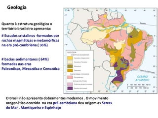 GeologiaQuanto à estrutura geológica o território brasileiro apresenta:# Escudos cristalinos -formados por rochas magmáticas e metamórficas na era pré-cambriana ( 36%)# bacias sedimentares ( 64%) formadas nas eras Paleozóicas, Mesozóica e Cenozóica O Brasil não apresenta dobramentos modernos . O movimento orogenético ocorrido  na era pré-cambriana deu origem as Serras do Mar , Mantiqueira e Espinhaço