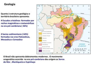 Geologia
Quanto à estrutura geológica o
território brasileiro apresenta:
# Escudos cristalinos -formados por
rochas magmáticas e metamórficas
na era pré-cambriana ( 36%)
# bacias sedimentares ( 64%)
formadas nas eras Paleozóicas,
Mesozóica e Cenozóica
O Brasil não apresenta dobramentos modernos . O movimento
orogenético ocorrido na era pré-cambriana deu origem as Serras
do Mar , Mantiqueira e Espinhaço
 