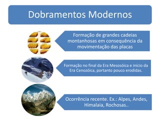 Dobramentos Modernos
Formação de grandes cadeias
montanhosas em consequência da
movimentação das placas
Formação no final da Era Mesosóica e início da
Era Cenozóica, portanto pouco erodidas.
Ocorrência recente. Ex.: Alpes, Andes,
Himalaia, Rochosas..
 
