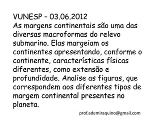 VUNESP – 03.06.2012
As margens continentais são uma das
diversas macroformas do relevo
submarino. Elas margeiam os
continentes apresentando, conforme o
continente, características físicas
diferentes, como extensão e
profundidade. Analise as figuras, que
correspondem aos diferentes tipos de
margem continental presentes no
planeta.
                   prof.ademiraquino@gmail.com
 