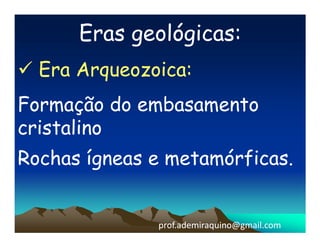Eras geológicas:
  Era Arqueozoica:
Formação do embasamento
cristalino
Rochas ígneas e metamórficas.


              prof.ademiraquino@gmail.com
 