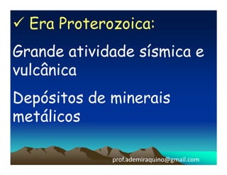 Era Proterozoica:
Grande atividade sísmica e
vulcânica
Depósitos de minerais
metálicos

             prof.ademiraquino@gmail.com
 