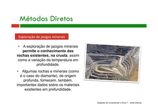 Métodos Diretos
Exploração de jazigos minerais 
•  A exploração de jazigos minerais
permite o conhecimento das
rochas existentes, na crusta, assim
como a variação da temperatura em
profundidade.
•  Algumas rochas e minerais (como
é o caso do diamante), de origem
profunda, fornecem, também,
importantes dados sobre os materiais
existentes em profundidade.
Adaptado de Compreender a Terra 7 - Areal Editores
 