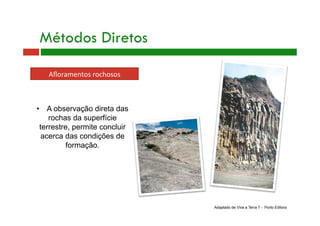 Métodos Diretos
Aﬂoramentos rochosos 
Adaptado de Viva a Terra 7 - Porto Editora
•  A observação direta das
rochas da superfície
terrestre, permite concluir
acerca das condições de
formação.
 