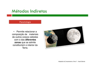 Métodos Indiretos
Planetologia 
•  Permite relacionar a
composição de materiais
de outros corpos celestes
com o das diferentes
zonas que se admite
constituírem o interior da
Terra.
Adaptado de Compreender a Terra 7 - Areal Editores
 