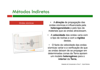 Ondas sísmicas 
Métodos Indiretos
•  A direção de propagação das
ondas sísmicas é influenciada pela
heterogeneidade e pelo tipo de
materiais que as ondas atravessam.
•  A velocidade das ondas varia com
o tipo de rochas e com a rigidez
destas.
•  O facto da velocidade das ondas
sísmicas variar e a verificação de que
as ondas deixam de se propagar em
determinadas zonas da Terra apoiam
um modelo heterogéneo para o
interior da Terra.
Adaptado de Compreender a Terra 7 - Areal Editores
 