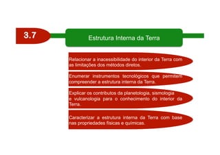 3.7
Relacionar a inacessibilidade do interior da Terra com
as limitações dos métodos diretos.
Enumerar instrumentos tecnológicos que permitem
compreender a estrutura interna da Terra.
Explicar os contributos da planetologia, sismologia
e vulcanologia para o conhecimento do interior da
Terra.
Caracterizar a estrutura interna da Terra com base
nas propriedades físicas e químicas.
Estrutura Interna da Terra
 