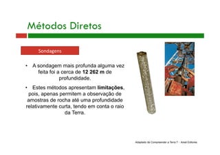 Métodos Diretos
Sondagens 
•  A sondagem mais profunda alguma vez
feita foi a cerca de 12 262 m de
profundidade.
•  Estes métodos apresentam limitações,
pois, apenas permitem a observação de
amostras de rocha até uma profundidade
relativamente curta, tendo em conta o raio
da Terra.
Adaptado de Compreender a Terra 7 - Areal Editores
 