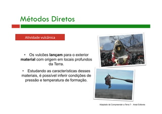 •  Os vulcões lançam para o exterior
material com origem em locais profundos
da Terra.
•  Estudando as características desses
materiais, é possível inferir condições de
pressão e temperatura de formação.
Métodos Diretos
A+vidade vulcânica 
Adaptado de Compreender a Terra 7 - Areal Editores
 