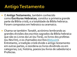 Antigo Testamento O Antigo Testamento, também conhecido como Escrituras Hebraicas, constitui a primeira grande parte da Bíblia cristã,e a totalidade da Bíblia hebraica. Foram compostos em hebraico ou aramaico.Chama-se também Tanakh, acrónimo lembrando as grandes divisões dos escritos sagrados da Bíblia hebraica que são os Livros da Lei (ou Torá), os livros dos profetas (ou Nevi'im), e os chamados escritos (Ketuvim). Entretanto, a tradição cristã divide o antigo testamento em outras partes, e reordena os livros dividindo-os em categorias; Lei, história, poesia (ou livros de sabedoria) e Profecias.