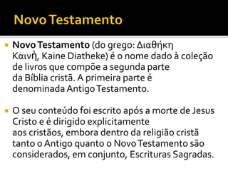 Novo TestamentoNovo Testamento (do grego: Διαθήκη Καινὴ, Kaine Diatheke) é o nome dado à coleção de livros que compõe a segunda parte da Bíblia cristã. A primeira parte é denominada Antigo Testamento. O seu conteúdo foi escrito após a morte de Jesus Cristo e é dirigido explicitamente aos cristãos, embora dentro da religião cristã tanto o Antigo quanto o Novo Testamento são considerados, em conjunto, Escrituras Sagradas.