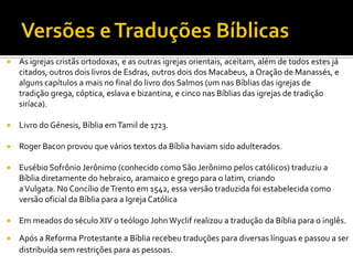 Versões e Traduções BíblicasAs igrejas cristãs ortodoxas, e as outras igrejas orientais, aceitam, além de todos estes já citados, outros dois livros de Esdras, outros dois dos Macabeus, a Oração de Manassés, e alguns capítulos a mais no final do livro dos Salmos (um nas Bíblias das igrejas de tradição grega, cóptica, eslava e bizantina, e cinco nas Bíblias das igrejas de tradição siríaca).Livro do Génesis, Bíblia em Tamil de 1723.Roger Bacon provou que vários textos da Bíblia haviam sido adulterados. Eusébio Sofrônio Jerônimo (conhecido como São Jerônimo pelos católicos) traduziu a Bíblia diretamente do hebraico, aramaico e grego para o latim, criando a Vulgata. No Concílio de Trento em 1542, essa versão traduzida foi estabelecida como versão oficial da Bíblia para a Igreja CatólicaEm meados do século XIV o teólogo John Wyclif realizou a tradução da Bíblia para o inglês.Após a Reforma Protestante a Bíblia recebeu traduções para diversas línguas e passou a ser distribuída sem restrições para as pessoas.