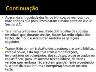 ContinuaçãoApesar da antiguidade dos livros bíblicos, os manuscritos mais antigos que possuímos datam a maior parte do III e IV Século d.C.Tais manuscritos são o resultado do trabalho de copistas (escribas) que, durante séculos, foram fazendo cópias dos textos, de modo a serem transmitidos às gerações seguintes.Transmitido por um trabalho desta natureza, o texto bíblico, como é óbvio, está sujeito a erros e modificações, involuntários ou voluntários, dos copistas, o que se traduz na coexistência, para um mesmo trecho bíblico, de várias versões que, embora não afectem grandemente o conteúdo, suscitam diversas leituras e interpretações dum mesmo texto