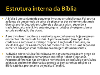 Estrutura interna da BíbliaA Bíblia é um conjunto de pequenos livros ou uma biblioteca. Foi escrita ao longo de um período de cerca de 1600 anos por 40 homens das mais diversas profissões, origens culturais e classes sociais, segundo a tradição judaico cristã. No entanto ,alguns  cristãos divergem sobre a autoria e a datação das obras.A sua divisão em capítulos e versículos que conhecemos hoje surgiu em momentos diferentes da história. A primeira divisão (em capítulos) credita-se a autoria ao arcebispo Stephen Langton da Cantuária, no século XIII, que fez as marcações dos mesmos através de uma sequência numérica em algarismos romanos nas margens dos manuscritos. A divisão em versículos foi realizada em 1551 numa edição em grego do Novo Testamento pelo humanista e impressor Robert Stephanus. Pequenas diferenças nas divisões e numerações de capítulos e versículos adotadas podem ser observadas quando se comparam as edições da Bíblia católica, protestante ou judaica (Tanakh).