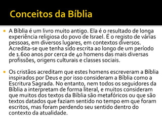 Conceitos da BíbliaA Bíblia é um livro muito antigo. Ela é o resultado de longa experiência religiosa do povo de Israel. É o registo de várias pessoas, em diversos lugares, em contextos diversos. Acredita-se que tenha sido escrita ao longo de um período de 1.600 anos por cerca de 40 homens das mais diversas profissões, origens culturais e classes sociais.Os cristãos acreditam que estes homens escreveram a Bíblia inspirados por Deus e por isso consideram a Bíblia como a Escritura Sagrada. No entanto, nem todos os seguidores da Bíblia a interpretam de forma literal, e muitos consideram que muitos dos textos da Bíblia são metafóricos ou que são textos datados que faziam sentido no tempo em que foram escritos, mas foram perdendo seu sentido dentro do contexto da atualidade.