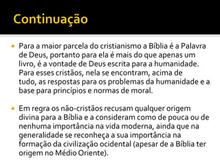 ContinuaçãoPara a maior parcela do cristianismo a Bíblia é a Palavra de Deus, portanto para ela é mais do que apenas um livro, é a vontade de Deus escrita para a humanidade. Para esses cristãos, nela se encontram, acima de tudo, as respostas para os problemas da humanidade e a base para princípios e normas de moral.Em regra os não-cristãos recusam qualquer origem divina para a Bíblia e a consideram como de pouca ou de nenhuma importância na vida moderna, ainda que na generalidade se reconheça a sua importância na formação da civilização ocidental (apesar de a Bíblia ter origem no Médio Oriente).