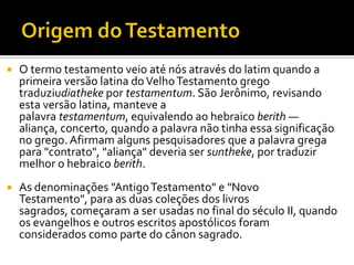Origem do TestamentoO termo testamento veio até nós através do latim quando a primeira versão latina do Velho Testamento grego traduziudiatheke por testamentum. São Jerônimo, revisando esta versão latina, manteve a palavra testamentum, equivalendo ao hebraico berith — aliança, concerto, quando a palavra não tinha essa significação no grego. Afirmam alguns pesquisadores que a palavra grega para "contrato", "aliança" deveria ser suntheke, por traduzir melhor o hebraico berith.As denominações "Antigo Testamento" e "Novo Testamento", para as duas coleções dos livros sagrados, começaram a ser usadas no final do século II, quando os evangelhos e outros escritos apostólicos foram considerados como parte do cânon sagrado.
