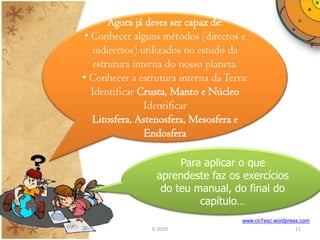 Agora já deves ser capaz de:
 • Conhecer alguns métodos (directos e
   indirectos) utilizados no estudo da
   estrutura interna do nosso planeta.
• Conhecer a estrutura interna da Terra:
   Identificar Crusta, Manto e Núcleo
                Identificar
   Litosfera, Astenosfera, Mesosfera e
                Endosfera

                       Para aplicar o que
                  aprendeste faz os exercícios
                   do teu manual, do final do
                           capítulo…
                                      www.cn7esc.wordpress.com
                IL 2010                                 11
 