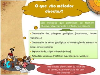 O que são métodos
         directos?

          São métodos que permitem ao Homem
          observar directamente o interior do planeta

 Observação das paisagens geológicas (montanhas, fundos
marinhos…)
 Observação de cortes geológicos na construção de estradas e
outras infra-estruturas
 Exploração de jazigos minerais (minas)
 Actividade vulcânica (materiais expelidos pelos vulcões)



                Mas o nosso planeta tem 6370 km até
                ao centro, essa informação não vem
                IL 2010                                     4
                         de tão fundo …!?
 