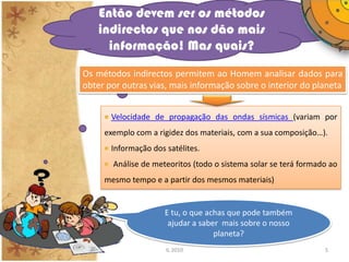 Então devem ser os métodos
    indirectos que nos dão mais
      informação! Mas quais?
Os métodos indirectos permitem ao Homem analisar dados para
obter por outras vias, mais informação sobre o interior do planeta


       Velocidade de propagação das ondas sísmicas (variam por
     exemplo com a rigidez dos materiais, com a sua composição…).
       Informação dos satélites.
       Análise de meteoritos (todo o sistema solar se terá formado ao
     mesmo tempo e a partir dos mesmos materiais)


                      E tu, o que achas que pode também
                       ajudar a saber mais sobre o nosso
                                    planeta?
                      IL 2010                                    5
 