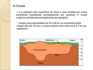 A Crosta é a camada mais superficial da Terra e está dividida em crosta continental (constituída principalmente por granitos) e crosta oceânica (constituída principalmente por basaltos) atinge uma profundidade de 30 a 40 km no continente (pode chegar até aos 70 km); a crosta oceânica tem cerca de 6 a 7 km de espessura  