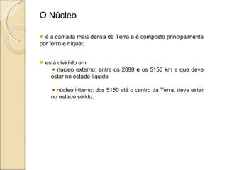 O Núcleo é a camada mais densa da Terra e é composto principalmente por ferro e níquel; está dividido em: núcleo externo: entre os 2890 e os 5150 km e que deve estar no estado líquido núcleo interno: dos 5150 até o centro da Terra, deve estar no estado sólido. 